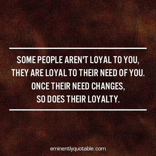 Some people aren't loyal to you, they are loyal to their need of you