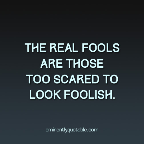 The real fools are those too scared to look foolish
