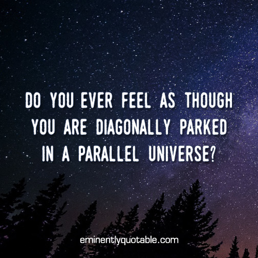 Do you ever feel as though you are diagonally parked in a parallel universe